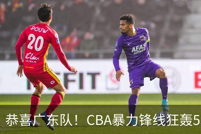 恭喜广东队！CBA暴力锋线狂轰53分，或被朱芳雨重金挖走？